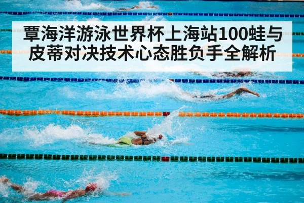 覃海洋游泳世界杯上海站100蛙与皮蒂对决技术心态胜负手全解析