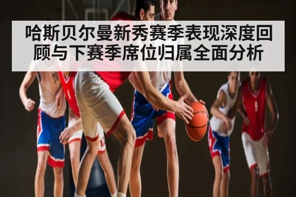 哈斯贝尔曼新秀赛季表现深度回顾与下赛季席位归属全面分析