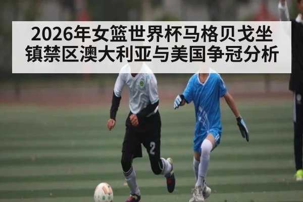 2026年女篮世界杯马格贝戈坐镇禁区澳大利亚与美国争冠分析