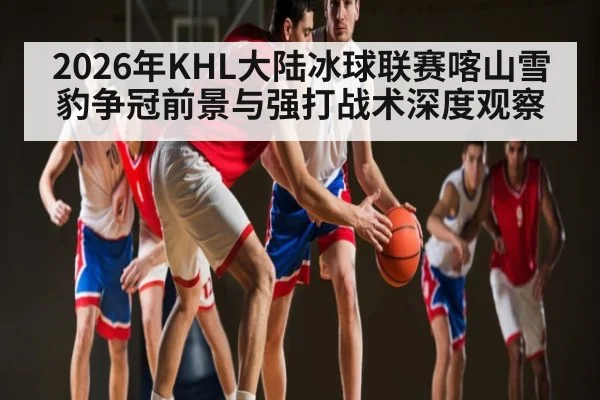 2026年KHL大陆冰球联赛喀山雪豹争冠前景与强打战术深度观察
