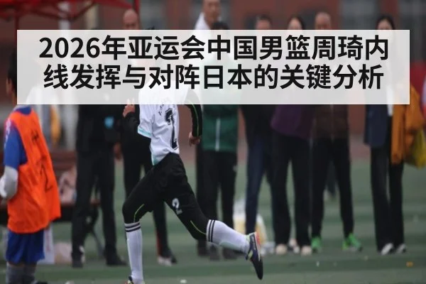 2026年亚运会中国男篮周琦内线发挥与对阵日本的关键分析